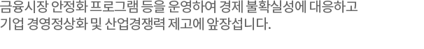 금융시장 안정화 프로그램 등을 운영하여경제 불확실성에 대응하고 기업 경영정상화 및 산업경쟁력 제고에 앞장섭니다.