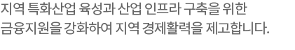 지역 특화산업 육성과 산업 인프라 구축을 위한 금융지원을 강화하여 지역 경제활력을 제고합니다.